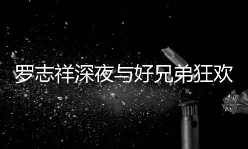 舞弟狂到在大街罗志夜与祥深兴奋好兄欢开趴 上跳